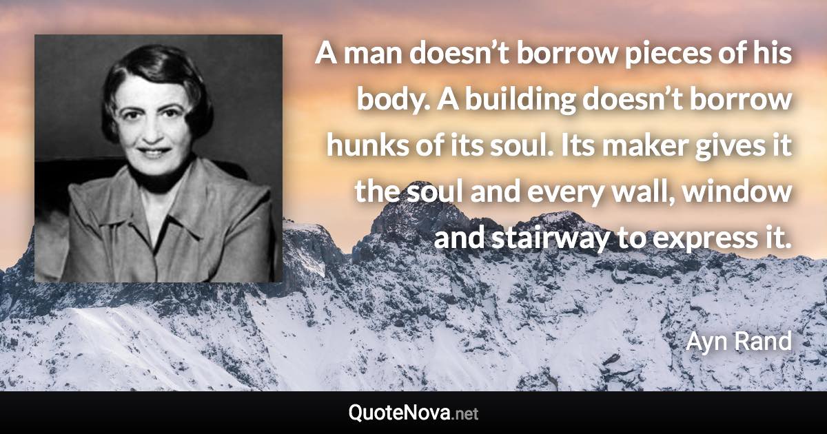 A man doesn’t borrow pieces of his body. A building doesn’t borrow hunks of its soul. Its maker gives it the soul and every wall, window and stairway to express it. - Ayn Rand quote