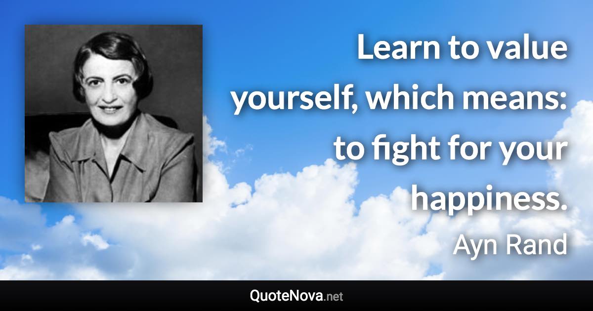 Learn to value yourself, which means: to fight for your happiness. - Ayn Rand quote