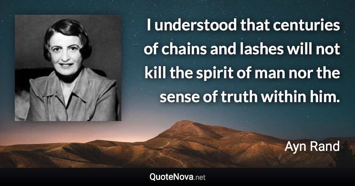 I understood that centuries of chains and lashes will not kill the spirit of man nor the sense of truth within him. - Ayn Rand quote