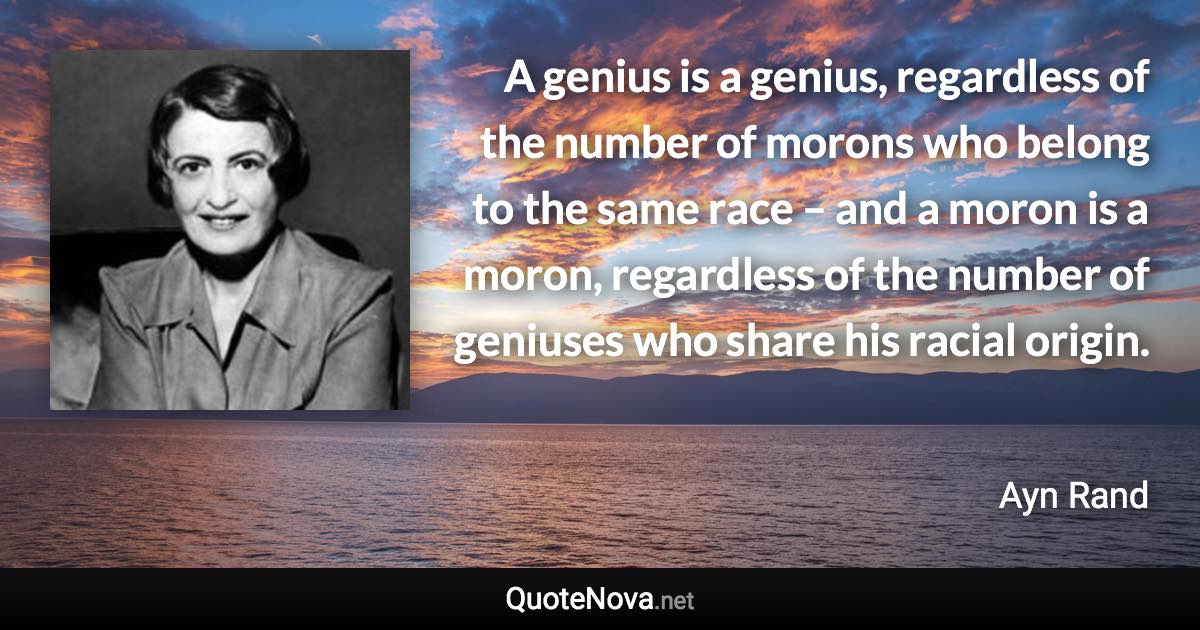 A genius is a genius, regardless of the number of morons who belong to the same race – and a moron is a moron, regardless of the number of geniuses who share his racial origin. - Ayn Rand quote