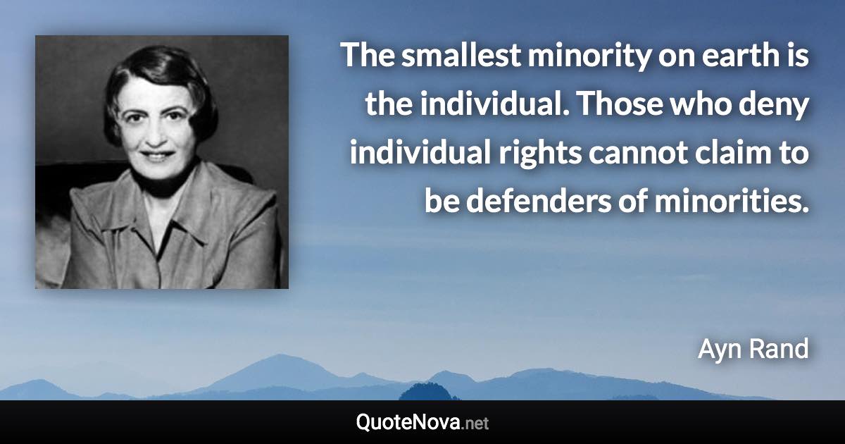 The smallest minority on earth is the individual. Those who deny individual rights cannot claim to be defenders of minorities. - Ayn Rand quote