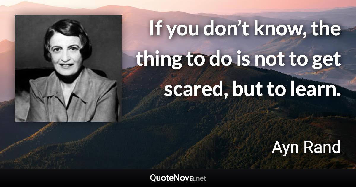 If you don’t know, the thing to do is not to get scared, but to learn. - Ayn Rand quote