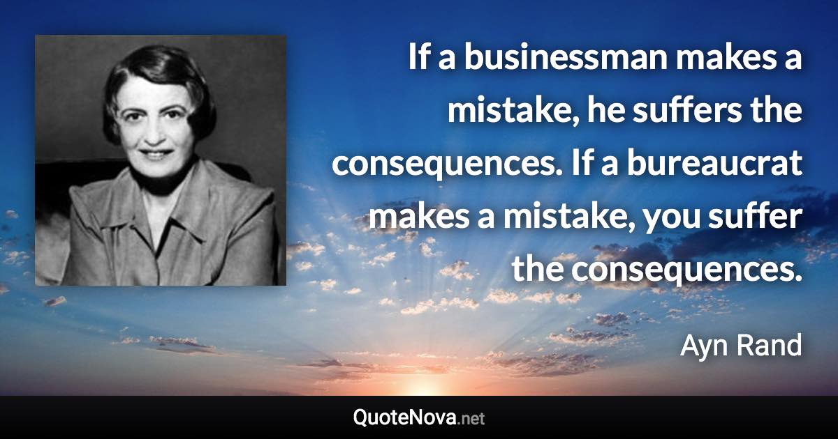 If a businessman makes a mistake, he suffers the consequences. If a bureaucrat makes a mistake, you suffer the consequences. - Ayn Rand quote