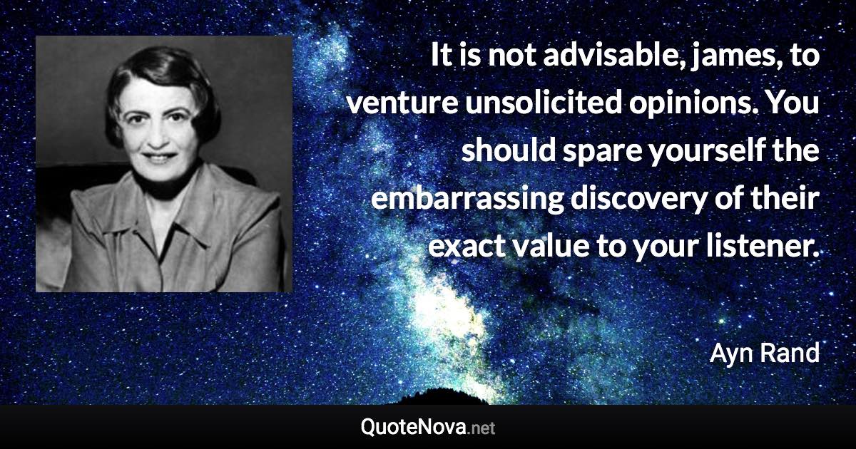 It is not advisable, james, to venture unsolicited opinions. You should spare yourself the embarrassing discovery of their exact value to your listener. - Ayn Rand quote