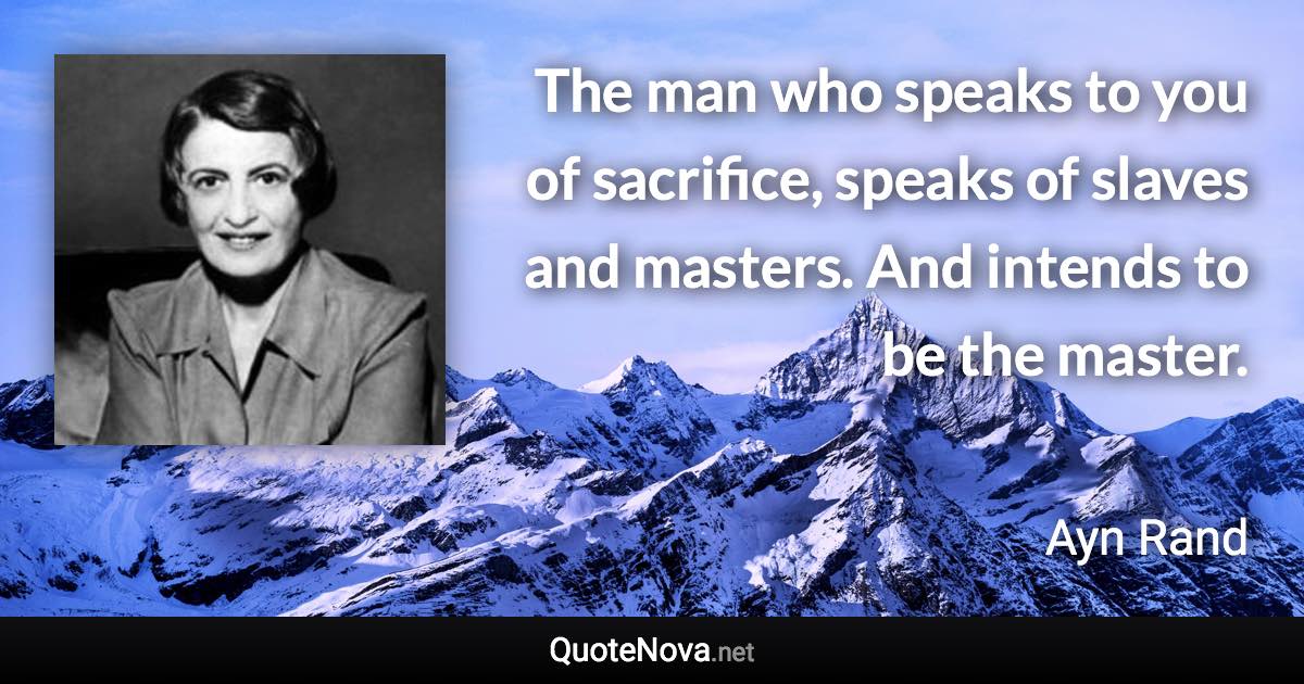 The man who speaks to you of sacrifice, speaks of slaves and masters. And intends to be the master. - Ayn Rand quote