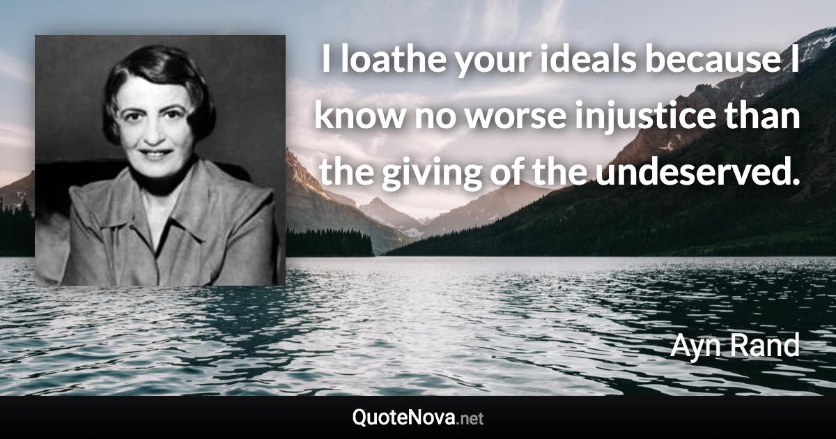 I loathe your ideals because I know no worse injustice than the giving of the undeserved. - Ayn Rand quote