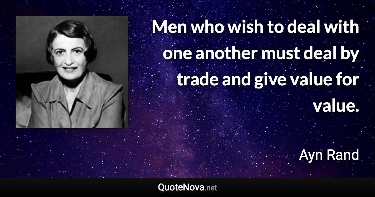 Men who wish to deal with one another must deal by trade and give value for value. - Ayn Rand quote