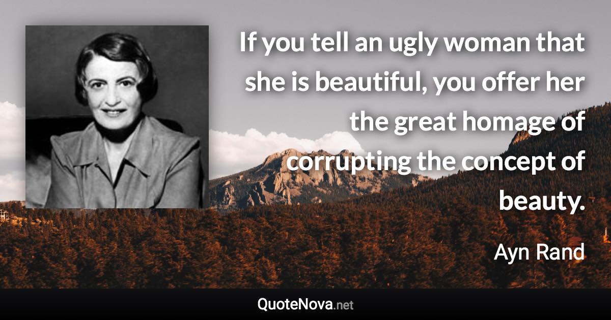 If you tell an ugly woman that she is beautiful, you offer her the great homage of corrupting the concept of beauty. - Ayn Rand quote