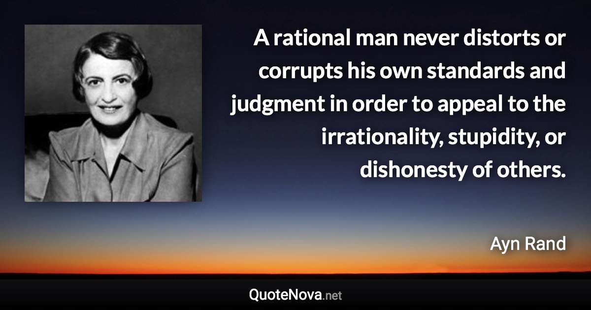 A rational man never distorts or corrupts his own standards and judgment in order to appeal to the irrationality, stupidity, or dishonesty of others. - Ayn Rand quote