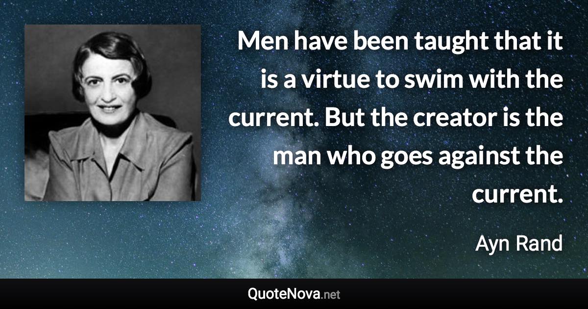 Men have been taught that it is a virtue to swim with the current. But the creator is the man who goes against the current. - Ayn Rand quote