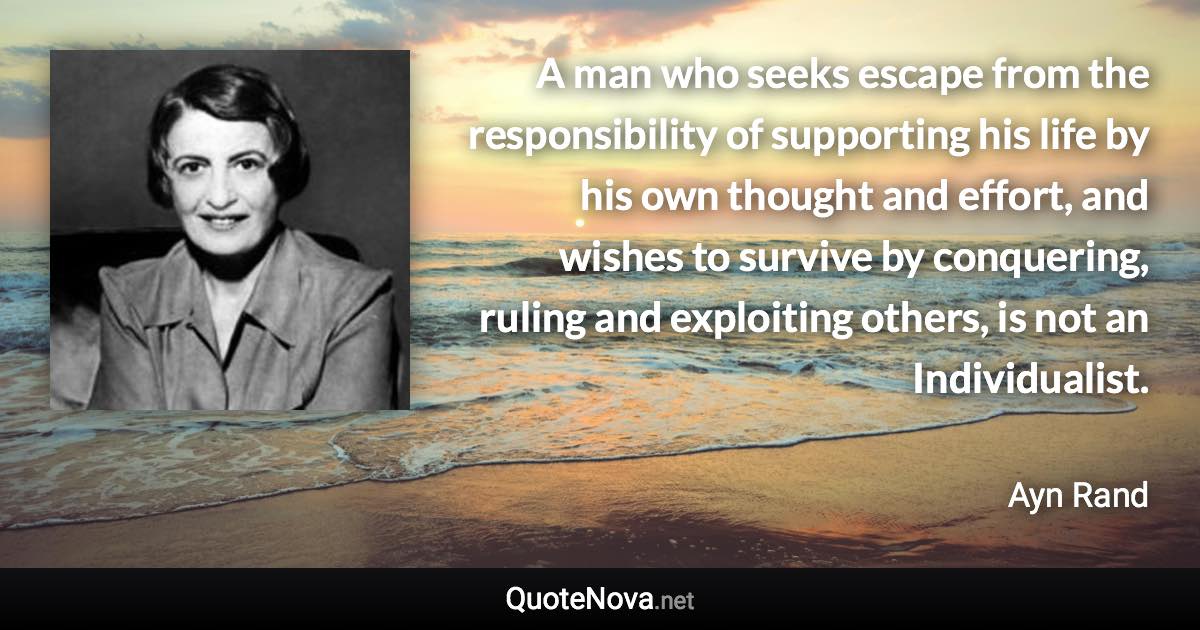 A man who seeks escape from the responsibility of supporting his life by his own thought and effort, and wishes to survive by conquering, ruling and exploiting others, is not an Individualist. - Ayn Rand quote