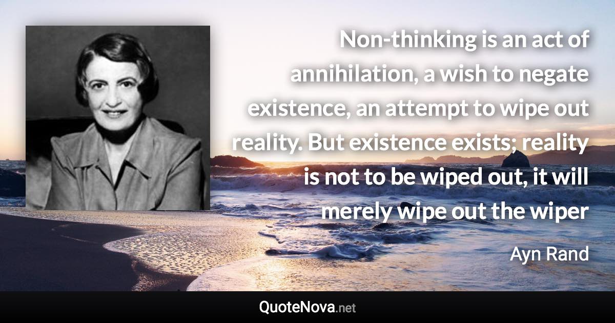 Non-thinking is an act of annihilation, a wish to negate existence, an attempt to wipe out reality. But existence exists; reality is not to be wiped out, it will merely wipe out the wiper - Ayn Rand quote