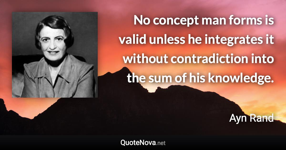 No concept man forms is valid unless he integrates it without contradiction into the sum of his knowledge. - Ayn Rand quote