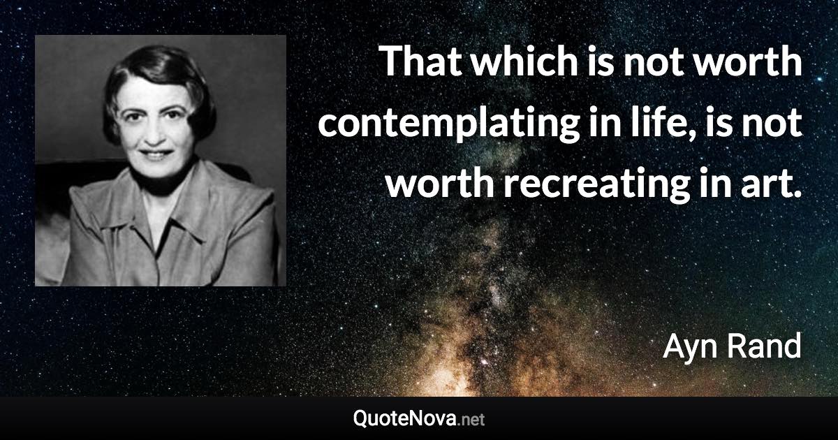 That which is not worth contemplating in life, is not worth recreating in art. - Ayn Rand quote