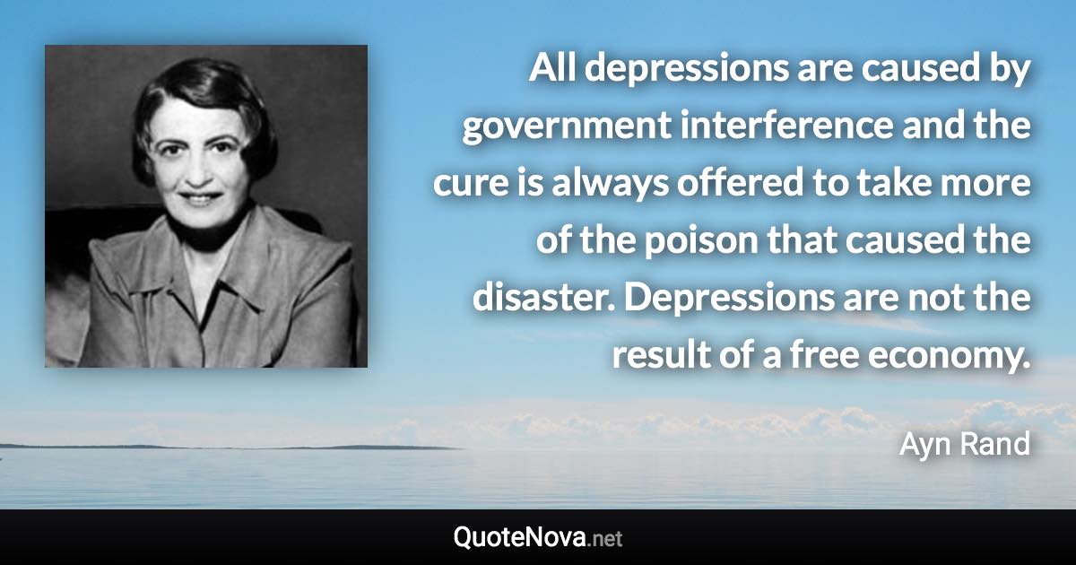 All depressions are caused by government interference and the cure is always offered to take more of the poison that caused the disaster. Depressions are not the result of a free economy. - Ayn Rand quote