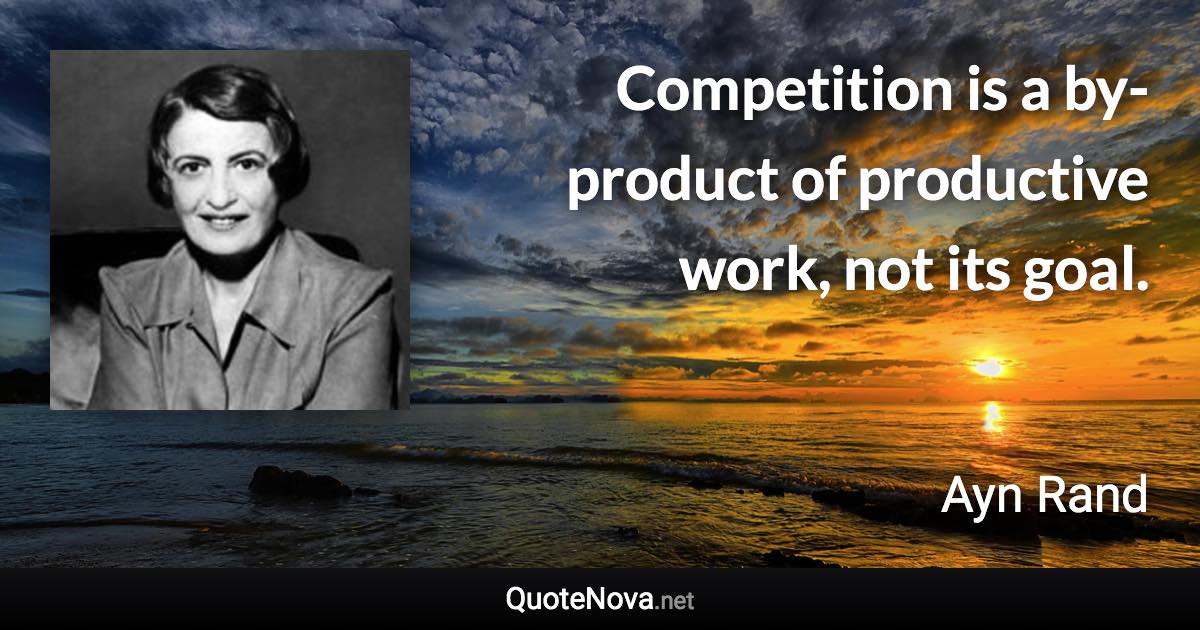 Competition is a by-product of productive work, not its goal. - Ayn Rand quote