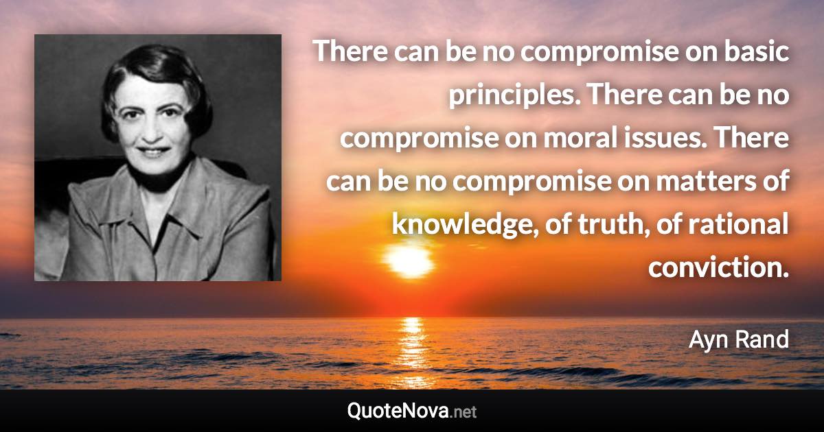 There can be no compromise on basic principles. There can be no compromise on moral issues. There can be no compromise on matters of knowledge, of truth, of rational conviction. - Ayn Rand quote