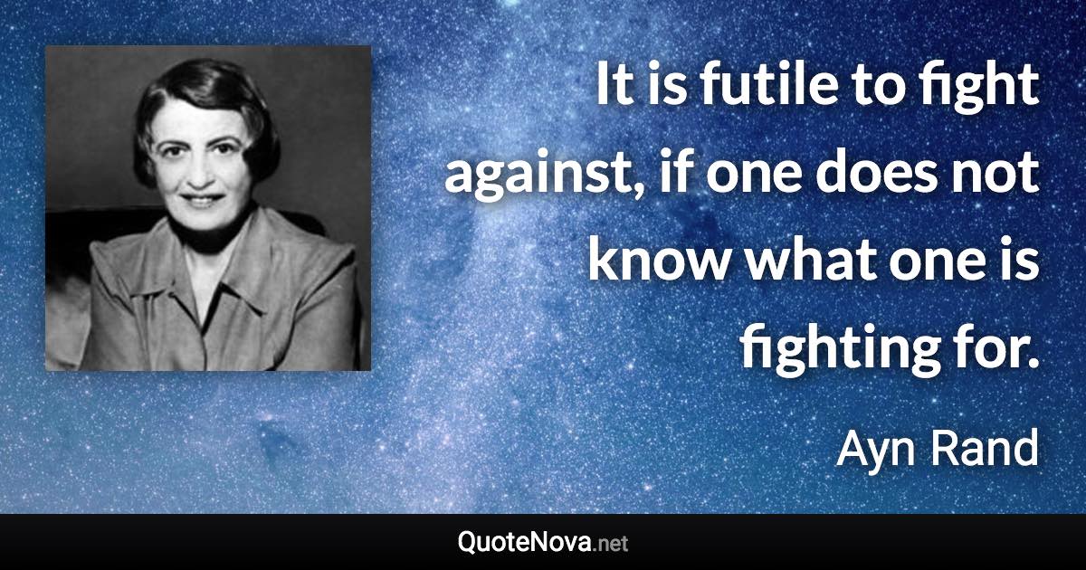 It is futile to fight against, if one does not know what one is fighting for. - Ayn Rand quote