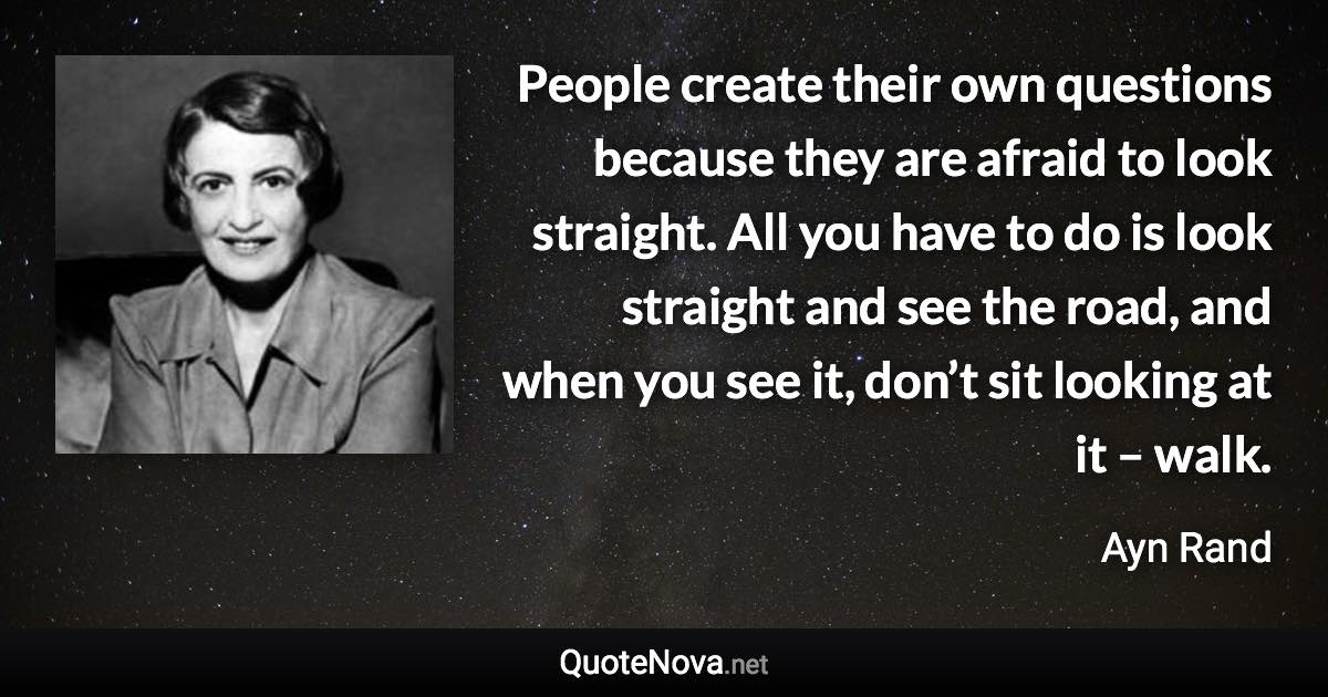 People create their own questions because they are afraid to look straight. All you have to do is look straight and see the road, and when you see it, don’t sit looking at it – walk. - Ayn Rand quote