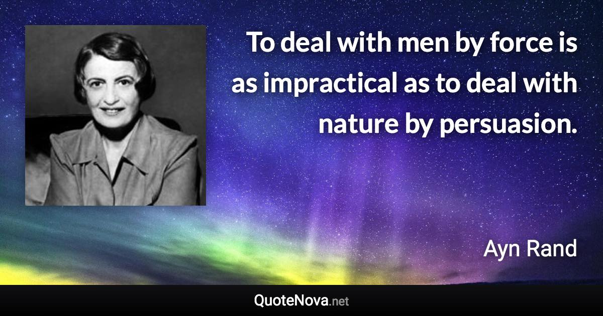 To deal with men by force is as impractical as to deal with nature by persuasion. - Ayn Rand quote