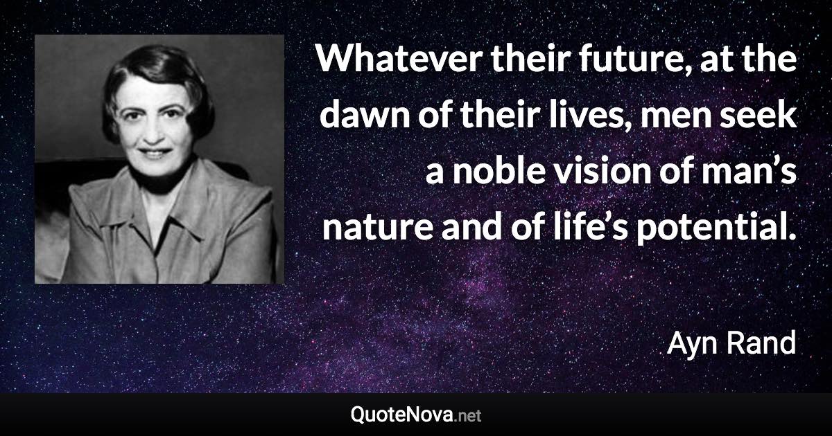 Whatever their future, at the dawn of their lives, men seek a noble vision of man’s nature and of life’s potential. - Ayn Rand quote