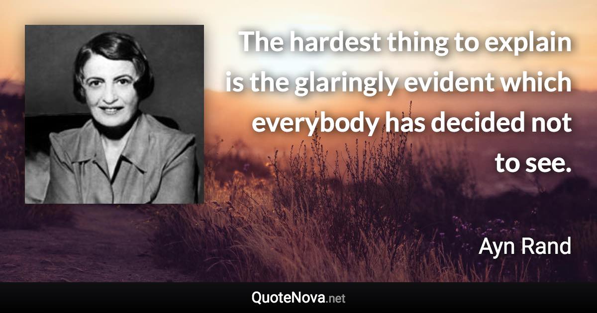 The hardest thing to explain is the glaringly evident which everybody has decided not to see. - Ayn Rand quote