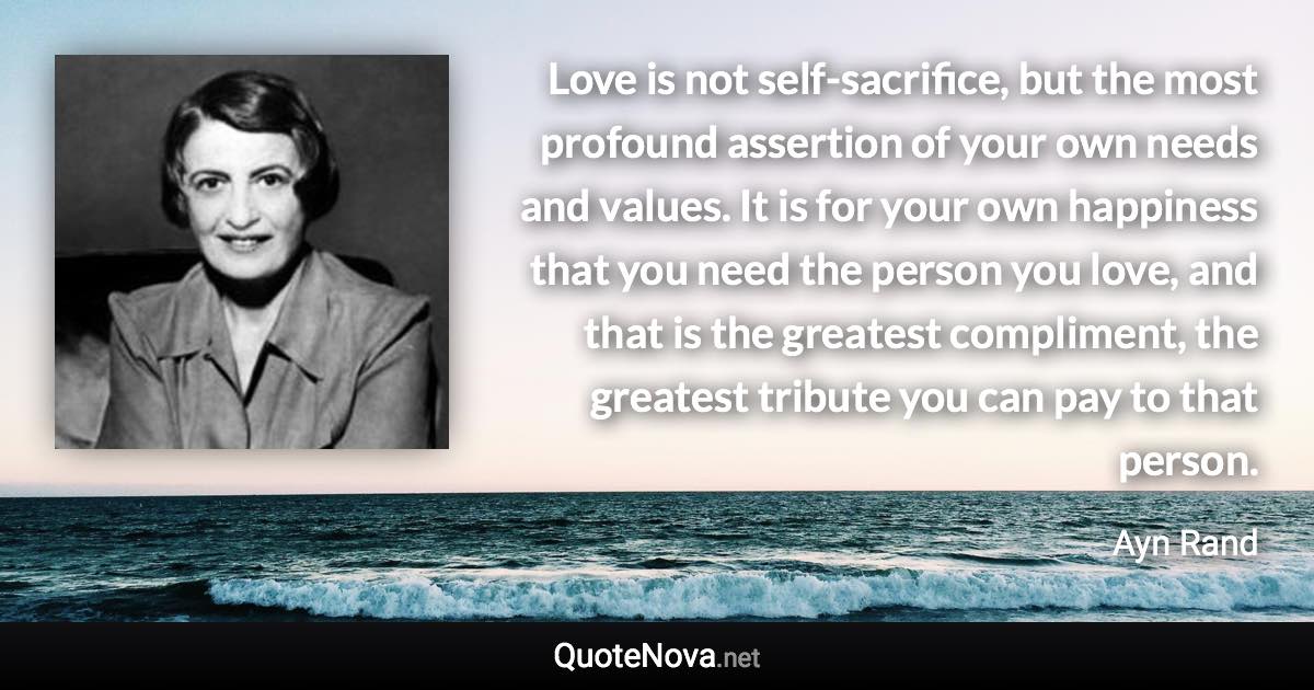 Love is not self-sacrifice, but the most profound assertion of your own needs and values. It is for your own happiness that you need the person you love, and that is the greatest compliment, the greatest tribute you can pay to that person. - Ayn Rand quote