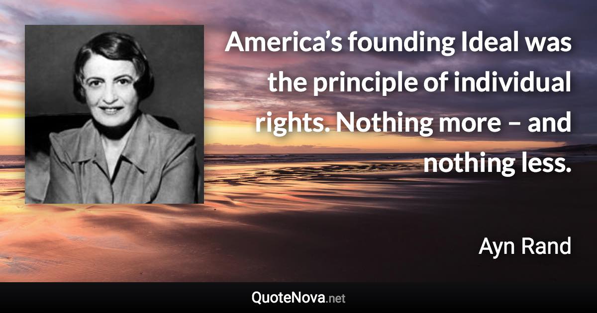 America’s founding Ideal was the principle of individual rights. Nothing more – and nothing less. - Ayn Rand quote