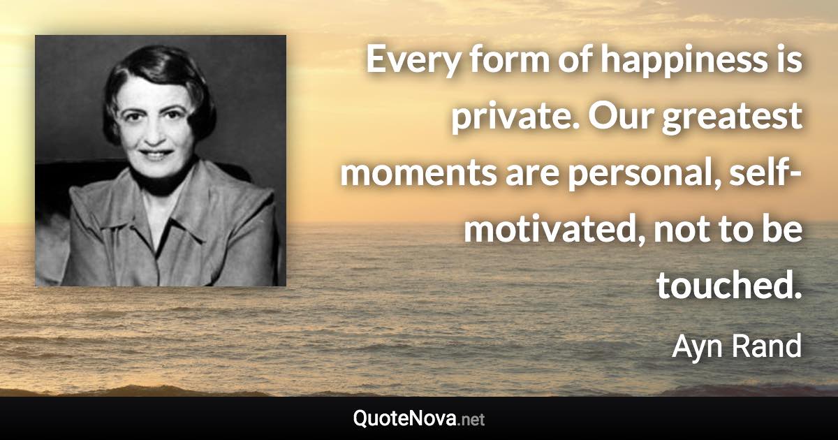 Every form of happiness is private. Our greatest moments are personal, self-motivated, not to be touched. - Ayn Rand quote