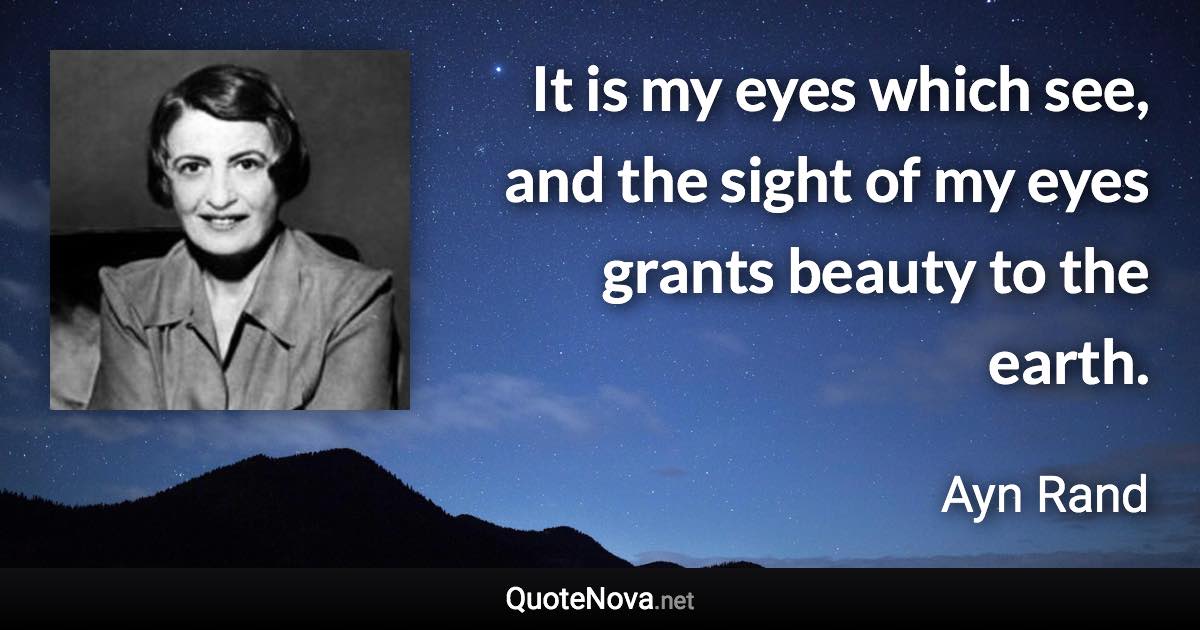 It is my eyes which see, and the sight of my eyes grants beauty to the earth. - Ayn Rand quote