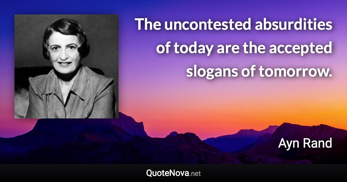 The uncontested absurdities of today are the accepted slogans of tomorrow. - Ayn Rand quote