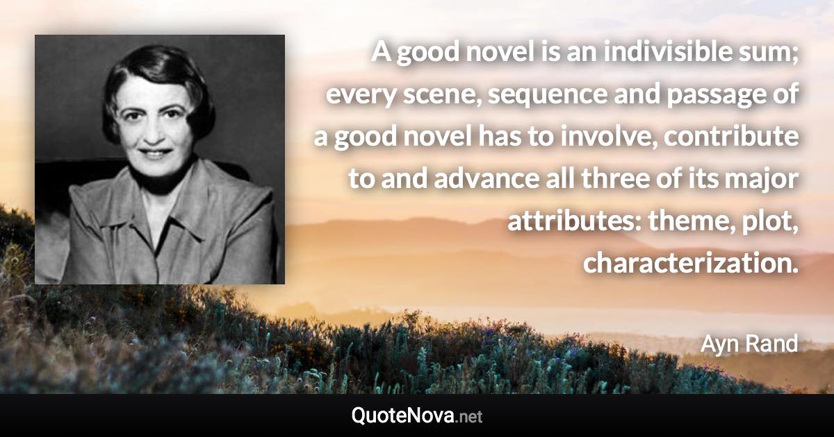 A good novel is an indivisible sum; every scene, sequence and passage of a good novel has to involve, contribute to and advance all three of its major attributes: theme, plot, characterization. - Ayn Rand quote