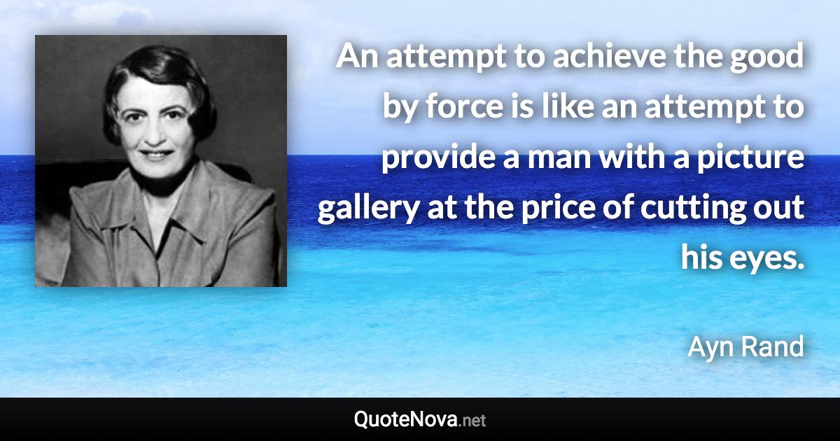 An attempt to achieve the good by force is like an attempt to provide a man with a picture gallery at the price of cutting out his eyes. - Ayn Rand quote