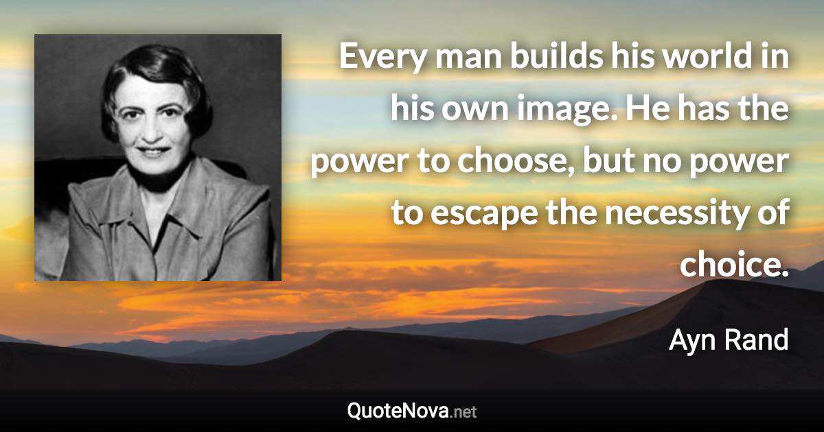 Every man builds his world in his own image. He has the power to choose, but no power to escape the necessity of choice. - Ayn Rand quote