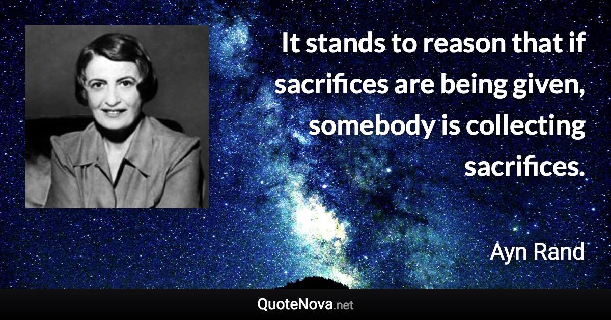 It stands to reason that if sacrifices are being given, somebody is collecting sacrifices. - Ayn Rand quote