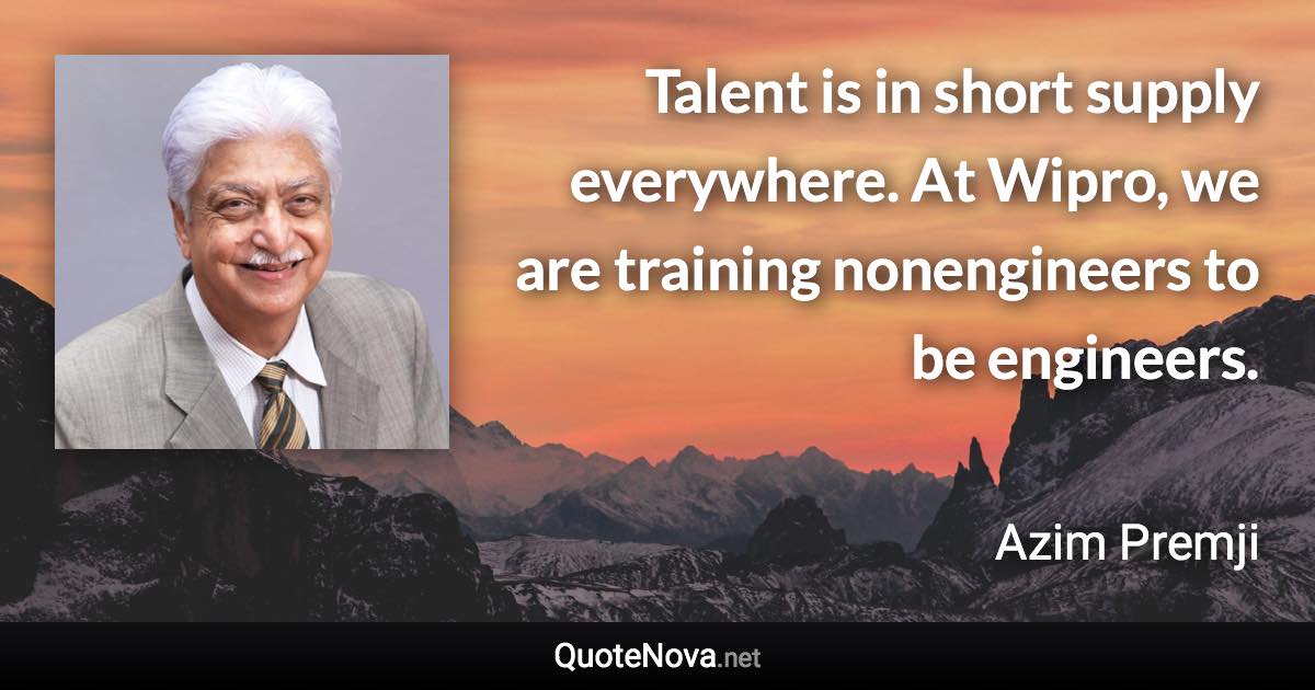 Talent is in short supply everywhere. At Wipro, we are training nonengineers to be engineers. - Azim Premji quote