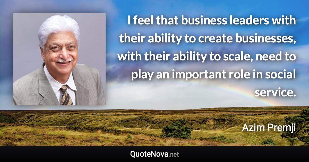 I feel that business leaders with their ability to create businesses, with their ability to scale, need to play an important role in social service. - Azim Premji quote