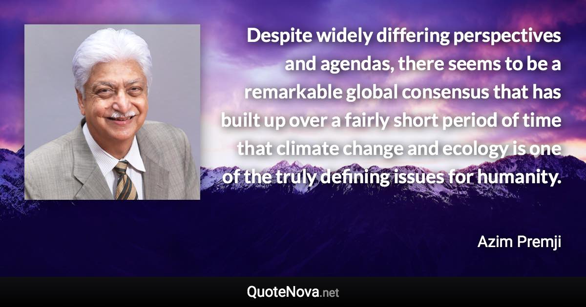 Despite widely differing perspectives and agendas, there seems to be a remarkable global consensus that has built up over a fairly short period of time that climate change and ecology is one of the truly defining issues for humanity. - Azim Premji quote