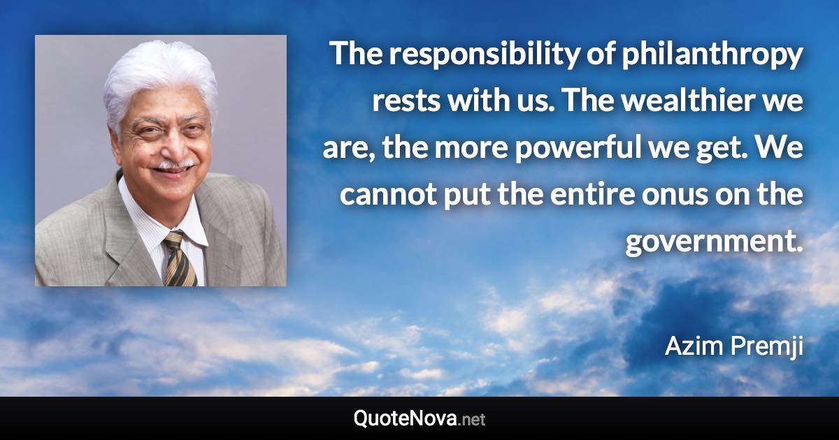 The responsibility of philanthropy rests with us. The wealthier we are, the more powerful we get. We cannot put the entire onus on the government. - Azim Premji quote