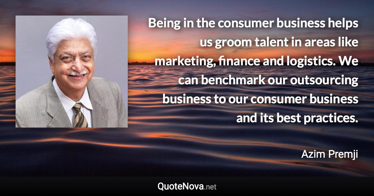 Being in the consumer business helps us groom talent in areas like marketing, finance and logistics. We can benchmark our outsourcing business to our consumer business and its best practices. - Azim Premji quote