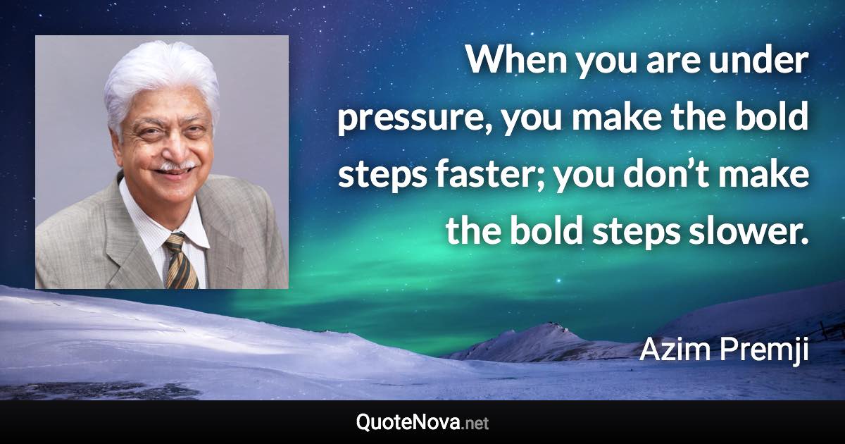 When you are under pressure, you make the bold steps faster; you don’t make the bold steps slower. - Azim Premji quote