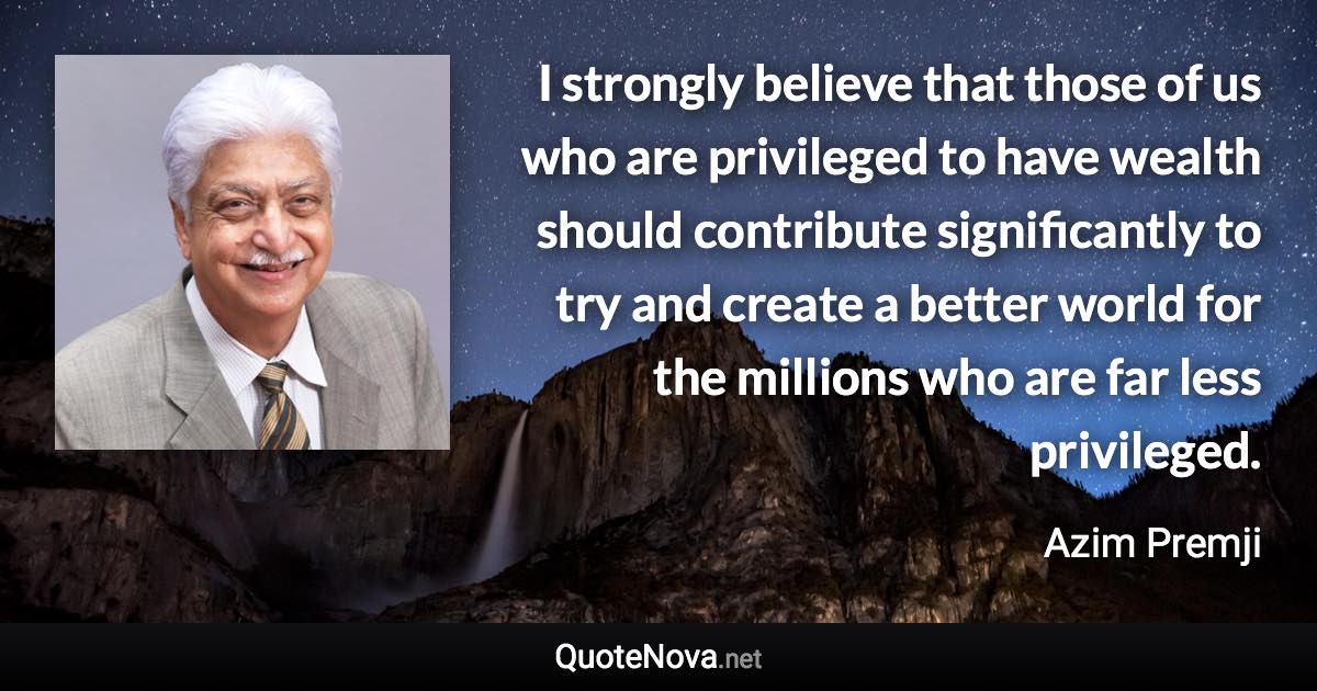 I strongly believe that those of us who are privileged to have wealth should contribute significantly to try and create a better world for the millions who are far less privileged. - Azim Premji quote