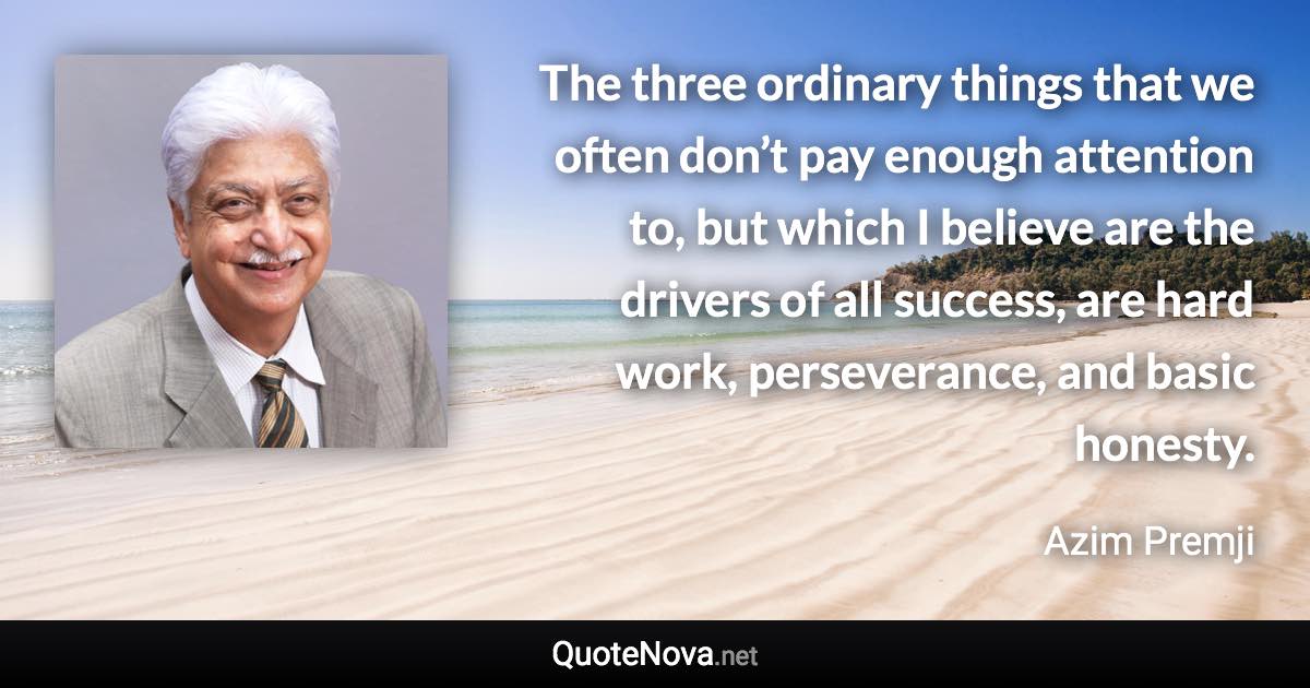 The three ordinary things that we often don’t pay enough attention to, but which I believe are the drivers of all success, are hard work, perseverance, and basic honesty. - Azim Premji quote