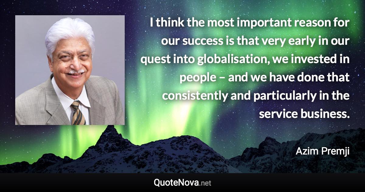 I think the most important reason for our success is that very early in our quest into globalisation, we invested in people – and we have done that consistently and particularly in the service business. - Azim Premji quote