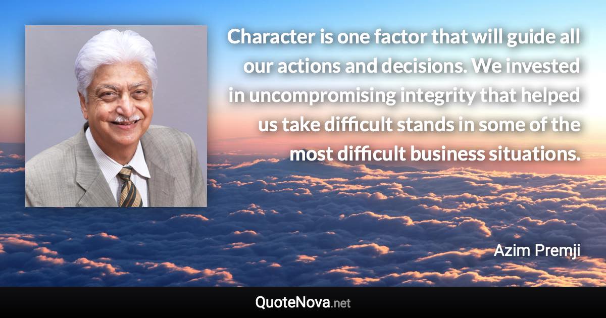 Character is one factor that will guide all our actions and decisions. We invested in uncompromising integrity that helped us take difficult stands in some of the most difficult business situations. - Azim Premji quote