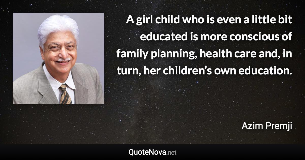 A girl child who is even a little bit educated is more conscious of family planning, health care and, in turn, her children’s own education. - Azim Premji quote