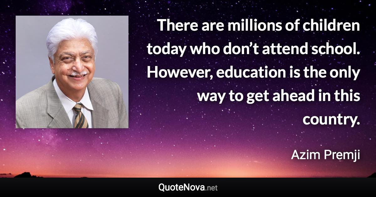 There are millions of children today who don’t attend school. However, education is the only way to get ahead in this country. - Azim Premji quote