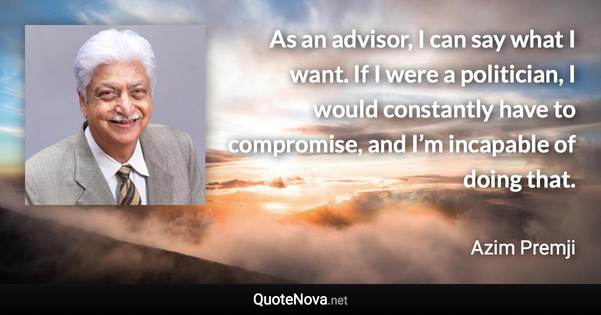 As an advisor, I can say what I want. If I were a politician, I would constantly have to compromise, and I’m incapable of doing that. - Azim Premji quote