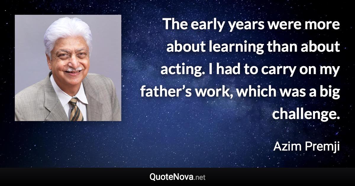 The early years were more about learning than about acting. I had to carry on my father’s work, which was a big challenge. - Azim Premji quote