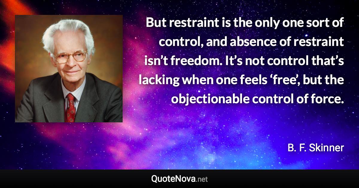 But restraint is the only one sort of control, and absence of restraint isn’t freedom. It’s not control that’s lacking when one feels ‘free’, but the objectionable control of force. - B. F. Skinner quote